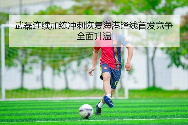 武磊连续加练冲刺恢复海港锋线首发竞争全面升温
