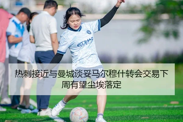 热刺接近与曼城谈妥马尔穆什转会交易下周有望尘埃落定