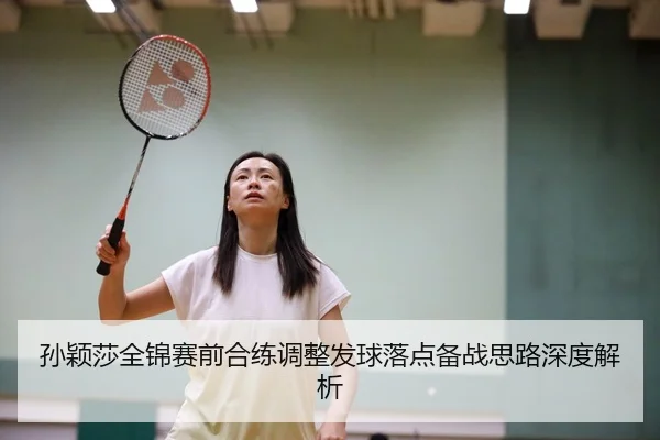 孙颖莎全锦赛前合练调整发球落点备战思路深度解析